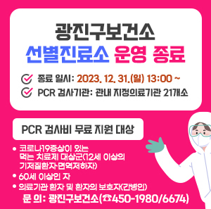 광진구보건소 선별진료소 운영 종료 √ 종료 일시: 2023. 12. 31.(일) 13:00 ~ √ PCR 검사기관: 관내 지정의료기관 21개소 √ PCR 검사비 무료 지원 대상 ① 코로나19증상이 있는 먹는 치료제 대상군(12세 이상의 기저질환자·면역저하자) ② 60세 이상인 자 ③ 의료기관 환자 및 환자의 보호자(간병인) √ 문 의: 광진구보건소(☎450-1980/6674).