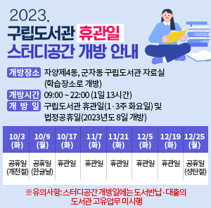 - 개방장소: 자양제4동, 군자동 구립도서관 자료실(학습장소로 개방)   - 개방시간: 09:00 ~ 22:00 (1일 13시간)   - 개방일: 구립도서관 휴관일(1·3주 화요일) 및 법정공휴일(2023년도 8일 개방)  10/3(화)  10/9(월)  10/17(화)  11/7(화)  11/21(화)  12/5(화)  12/19(화)  12/25(월)  공휴일  (개천절)  공휴일  (한글날)  휴관일  휴관일  휴관일  휴관일  휴관일  공휴일  (성탄절)  ※유의사항: 스터디공간 개방일에는 도서반납·대출의 도서관 고유업무 미시행