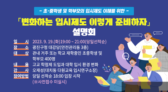 ○ 사 업 명 : - 초·중학생 및 학부모의 입시제도 이해를 위한 -  「변화하는 입시제도 이렇게 준비하자」설명회  ○ 일 시 : 2023. 9. 19.(화)19:00 ~ 21:00(당일선착순)  ○ 장 소 : 광진구청 대강당(안전관리동 3층)  ○ 대 상 : 관내 거주 또는 학교 재학중인 초중학생 및 학부모 400명  ○ 내 용 : 고교 학점제 도입과 대학 입시 환경 변화  ○ 강 사 : 오재성(대치동 다원교육 입시연구소장)  ○ 참여방법 : 당일 선착순 18:00 입장 시작 (※사전접수 미실시)