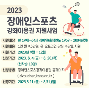 2023년 장애인스포츠강좌이용권 지원사업  ㅇ 지원대상 : 만 19세 ~ 64세 장애인(출생연도 1959 ~ 2004년생)  ㅇ 지원내용 : 1인 월 9.5만원, 온·오프라인 강좌 수강료 지원  ㅇ 지원기간 : 2023년 9월 ~ 12월  ㅇ 신청기간 : 2023. 8. 4.(금) ~ 8. 20.(목) (선착순 10명)  ㅇ 신청방법 : 장애인스포츠강좌이용권 홈페이지(dvoucher.kspo.or.kr)  ㅇ 선정기간 : 2023.8.21.(금) ~ 8.31.(월)