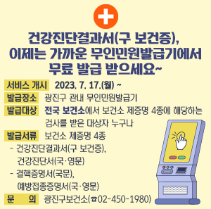 건강진단결과서(구 보건증), 이제는 가까운 무인민원발급기에서 무료 발급 받으세요~    √ 서비스 개시: 2023. 7. 17.(월) ~  √ 발급장소: 광진구 관내 무인민원발급기  √ 발급대상: 전국 보건소에서 보건소 제증명 4종에 해당하는 검사를 받은 대상자 누구나  √ 발급서류: 보건소 제증명 4종  - 건강진단결과서(구 보건증), 건강진단서(국·영문) - 결핵증명서(국문), 예방접종증명서(국·영문)  √ 문 의: 광진구보건소(☎02-450-1980)