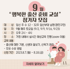 ○ 대 상: 임신 주 수 12 - 32주 임산부와 남편(광진구민)     ○ 일 자: 9월 매주 토요일 (9/2, 9/9, 9/16, 9/23)    시 간: 오후 2시 - 4시     ○ 장 소: 가정 내에서 실시간 화상교육 진행(zoom 이용)     ○ 교육 내용  - 출산에 대한 기본, 신생아 돌보기, 산욕기 관리  - 모유 수유 방법     ○ 신청 기간: 23.8.7.(월) ~ 8.18.(금)