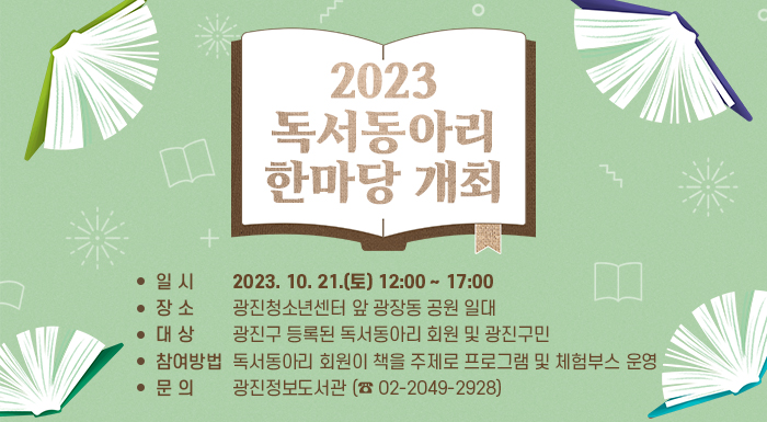  일 시 : 2023. 10. 21.(토) 12:00 ~ 17:00   장 소 : 광진청소년센터 앞 광장동 공원 일대   대 상 : 광진구 등록된 독서동아리 회원 및 광진구민   내 용 : 독서동아리 회원이 책을 주제로 프로그램 및 체험부스 운영   참여방법 : 사전신청 또는 당일 현장 참여   문 의 : 광진정보도서관 (☎ 02-2049-2928)