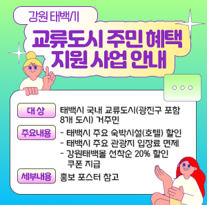 <강원 태백시 교류도시 주민 혜택 지원 사업 안내>       ○ 대 상 : 태백시 국내 교류도시(광진구 포함 8개 도시) 거주민  ○ 주요내용  - 태백시 주요 숙박시설(호텔) 할인  - 태백시 주요 관광지 입장료 면제  - 강원태백몰 선착순 20% 할인 쿠폰 지급  ○ 세부내용 : 홍보 포스터 참고