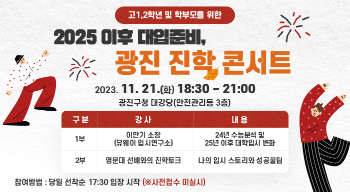 - 고1,2학년 및 학부모를 위한 -  「2025 이후 대입준비, 광진 진학 콘서트」  2023. 11. 21.(화) 18:30 ~ 21:00   광진구청 대강당(안전관리동 3층)       구 분   강 사  내 용  1부  이만기 소장  (유웨이 입시연구소)  24년 수능분석 및  25년 이후 대학입시 변화  2부  명문대 선배와의 진학토크  나의 입시 스토리와 성공꿀팁    참여방법 : 당일 선착순 17:30 입장 시작 (※사전접수 미실시)