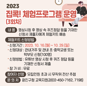 ○ 내 용 : 영상시청 후 영상 속 퀴즈정답 등을 기재한 신청서 제출자에게 체험키트 배송      ○ 체험키트 신청방법        - 신청기간 : 2023. 10. 16.(월) ~ 10. 29.(일)        - 신청대상 : 관내거주 및 관내 초·중학교생 또는 학부모 신청(100명)        - 신청방법 : 유튜브 영상 시청 후 퀴즈 정답 등을 기재한 신청서 제출        - 참 가 비 : 무료      ○ 참여자 선정 : 모집인원 초과 시 무작위 전산 추첨      ○ 문 의 처 : 광진구청 교육지원과(02-450-7162, 7198)