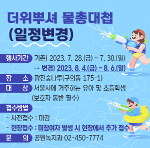 「더위뿌셔 물총대첩(일정변경)」  □ 행사기간 : 기존) 2023. 7. 28.(금) ~ 7. 30.(일) → 변경) 2023. 8. 4.(금) ~ 8. 6.(일)  □ 장 소 : 광진숲나루(구의동 175-1)  □ 대 상 : 서울시에 거주하는 유아 및 초등학생(보호자 동반 필수)  □ 접수방법    - 사전접수 : 마감   - 현장접수 : 미참여자 발생 시 현장에서 추가 접수  □ 문 의 : 공원녹지과 02-450-7774