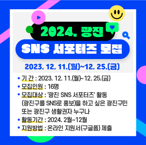 ○ 기 간: 2023. 12. 11.(월)~12. 25.(금)  ○ 모집인원: 16명  ○ 모집대상: '광진 SNS 서포터즈' 활동(광진구를 SNS로 홍보)을 하고 싶은 광진구민 또는 광진구 생활권자 누구나  ○ 활동기간: 2024. 2월~12월  ○ 지원방법: 온라인 지원서(구글폼) 제출