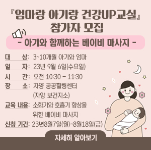 『엄마랑 아기랑 건강UP교실』 참가자 모집  -아기와 함께하는 베이비 마사지-    ○ 대 상: 3~10개월 아기와 엄마     ○ 일 자: 23년 9월 6일(수요일)  시 간: 오전 10:30 – 11:30     ○ 장 소: 자양 공공힐링센터(자양 보건지소)     ○ 교육 내용: 소화기와 호흡기 향상을 위한 베이비 마사지     ○ 신청 기간: 23년 8월 7일(월) ~ 8월 18일(금)     자세히 알아보기