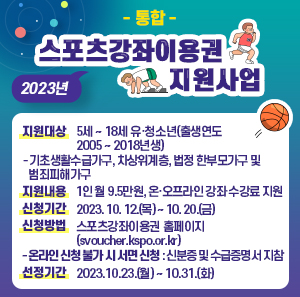 지원대상 : 5세 ~ 18세 유·청소년(출생연도 2005 ~ 2018년생)       - 기초생활수급가구, 차상위계층, 법정 한부모가구 및 범죄피해가구  지원내용 : 1인 월 9.5만원, 온·오프라인 강좌 수강료 지원  신청기간 : 2023. 10. 12.(목) ~ 10. 20.(금)  신청방법 : 스포츠강좌이용권 홈페이지(svoucher.kspo.or.kr)      - 온라인 신청 불가 시 서면 신청 : 신분증 및 수급증명서 지참  선정기간 : 2023.10.23.(월) ~ 10.31.(화)