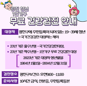 광진 청년 1인가구 무료 건강검진 안내    대상자: 광진구에 주민등록이 되어 있는 19~39세 청년          ※국가건강검진 대상자는 제외 ( 23년 기준 홀수년생 -국가건강검진대상, 23년 기준 짝수년생- 1인가구 무료 건강검진 대상 )          2023년 기준 대상자 생년월일: 1984년 1월1일~2004년 12월 31일  검진장소: 광진구보건소 오전9:00~11:00  준비사항:10시간 금식, 신분증, 주민등록등본