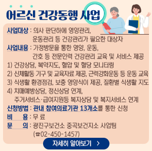 어르신 건강동행 사업    사업대상 : 의사 판단하에 영양관리, 운동관리 등 건강관리가 필요한 대상자  사업내용 : 가정방문을 통한 영양, 운동, 간호 등 전문인력 건강관리 교육 및 서비스 제공      1) 건강상담, 복약지도, 혈압 및 혈당 모니터링      2) 신체활동 기구 및 교육자료 제공, 근력강화운동 등 운동 교육      3) 식생활 환경점검, 보충 영양식이 제공, 질환별 식생활 지도      4) 치매예방상담, 정신상담 연계, 주거서비스·급여지원등 복지상담 및 복지서비스 연계  신청방법 : 관내 참여의료기관 13개소를 통한 신청  비 용 : 무 료  문 의 : 광진구보건소 중곡보건지소 사업팀(☎02-450-1457)    자세히 알아보기