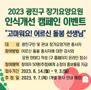 ○ 제 목 : 2023 광진구 장기요양요원 인식개선 캠페인 이벤트- "고마워요! 어르신 돌봄 선생님"    ○ 대 상 : 광진구민 및 관내 장기요양기관 종사자    ○ 참여방법 : 어르신 돌봄 종사자에 대한 감사와 응원 한마디 작성 (구 홈페이지 온라인 접수)    ○ 참여혜택 : 참여자 50명(추첨)에게 소정의 홍보물품 지급    ○ 접수기간 : 2023. 8. 14.(월) ~ 9. 3.(일)    ○ 추 첨 일 : 2023. 9. 7.(목) (개별 문자 안내 예정)