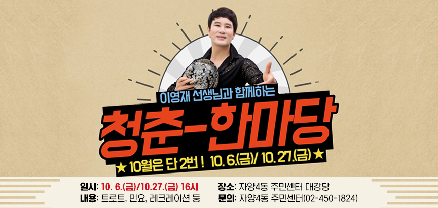 이영재 선생님과 함께하는 청춘-한마당  10월은 단 2번! 10.6.(금)/10.27.(금)    일시: 10.. 6.(금)/10.27.(금) 16시  장소: 자양4동 주민센터 대강당  내용: 트로트, 민요, 레크레이션 등  문의: 자양4동 주민센터(02-450-1824)