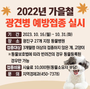 2023년 가을철 광견병 예방접종 실시    ○ 기 간 : 2023. 10. 16.(월) ~ 10. 31.(화)  ○ 장 소 : 광진구 27개 지정 동물병원  ○ 접종대상 : 3개월령 이상의 접종하지 않은 개, 고양이  ※동물보호법에 따라 반려견의 경우 동물등록된 경우만 가능  ○ 접종비용 : 시술료 10,000원(동물소유자 부담)  ○ 문 의 : 지역경제과(450-7378)