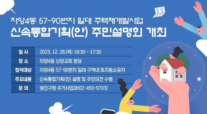 - 자양4동 57-90번지 일대 주택재개발사업 -  신속통합기획(안) 주민설명회 개최   □ 일 시 : 2023. 12. 28.(목) 16:30 ~ 17:30   □ 장 소 : 자양4동 신양교회 본당   □ 참석대상 : 자양4동 57-90번지 일대 구역내 토지등소유자   □ 주요내용 : 신속통합기획(안) 설명 및 주민의견 수렴   □ 문 의 : 광진구청 주거사업과(02-450-9703)
