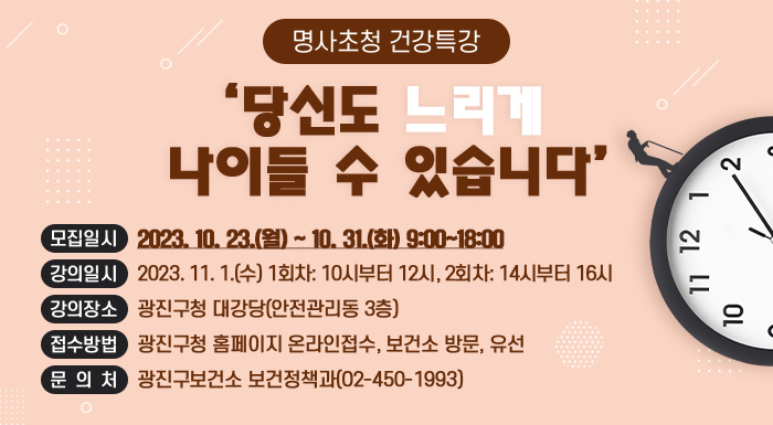 명사초청 건강특강 '당신도 느리게 나이들 수 있습니다'       ○ 모집일시 : 2023. 10. 23.(월) ~ 10. 31.(금) 9:00~18:00     ○ 강의일시 : 2023. 11. 1.(수) 1회차: 10시부터 12시, 2회차: 14시부터 16시     ○ 강의장소 : 광진구청 대강당(안전관리동 3층)     ○ 접수방법 : 광진구청 홈페이지 온라인접수, 보건소 방문, 유선     ○ 문 의 처 : 광진구보건소 보건정책과(02-450-1993)