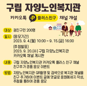 ○ 대 상: 광진구민 200명     ○ 일 시       - (응모기간) 2023. 9. 4.(월) 10:00 ~ 9. 15.(금) 16:00       - (추첨발표) 2023. 9. 20.(수) 구립 자양노인복지관 카카오톡 채널 게시판     ○ 내 용: 구립 자양노인복지관 카카오톡 플러스 친구 채널 친구추가 경품 응모 이벤트     ○ 방 법: 자양노인복지관 QR촬영 및 검색으로 복지관 채널을 친구 추가하여 이벤트 글에                댓글로 응원메세지 작성, 추첨을 통하여 경품 응모