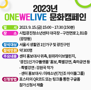 일 시 : 2023. 9. 15.(금) 15:00 ~ 17:30 (150분)  장 소 : 시립광진청소년센터 대극장 – 구천면로 2, B1층(광장동)  참석대상 : 서울시 생활권 1인가구 및 광진구민  참석인원 : 약 300명  주요내용 : 센터 홍보대사 위촉, 원위라이브챌린지, ‘광진1인가구플랫폼’ 홍보, 특별강연, 축하공연 등     - 특별강연 : 강원국 작가     - 센터 홍보대사 : 미래소년(7인조 아이돌그룹)  신청방법 : 포스터의 QR코드 또는 링크를 통한 구글폼 참가신청서 제출