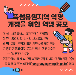 ○ 대 상 : 서울특별시 광진구민 (15개 洞)  ○ 기 간 : 2023. 8. 1. ~ 8. 18.(18일 간)  ○ 방 법 : 제안 역명에 따른 제약사유 필히 작성  ① 광진구 홈페이지 로그인 접속 후 참여소통 ⇒ "설문조사" 또는,  ②공모양식 작성 후 교통행정과 교통정책팀(민원복지동 2층) 직접 제출 또는 이메일(sangjyny@gwangjin.go.kr) 제출