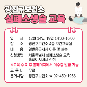 - 일 시: 12월 14일, 19일 14:00~16:00  - 장 소: 광진구보건소 4층 보건교육실  - 내 용: 일반응급처치 이론 및 실습  - 신청방법: 서울특별시 심폐소생술 교육 홈페이지에서 신청  ※ 교육 수료 후 홈페이지에서 이수증 발급 가능  - 교 육 비: 무료  - 문의사항: 광진구보건소 ☎ 02-450-1968