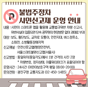 불법주정차 시민신고제 운영 안내     ○ 내 용 : 시민이 스마트폰 앱을 활용해 교통법규위반 차량 신고시,   위반사실이 입증되면 단속 공무원의 현장방문 없이 과태료 부과     ○ 대 상 : 보도, 횡단보도, 교차로 모퉁이, 안전지대, 버스정류소, 소화전, 소방활동장애지역     ○ 신고채널 : 안전신문고앱(행정안전부), 서울스마트불편신고앱(서울시)     ○ 신고방법 : 동일위치(동일각도)에서 1분 간격의 사진 2장     *차량번호, 정지상태, 어플워터마크가 표출되어야 함     ○ 운영시간 : 24시간 (어린이보호구역 평일 08:00~20:00)     ○ 문의전화 : 광진구청 교통지도과 (02-450-1485)