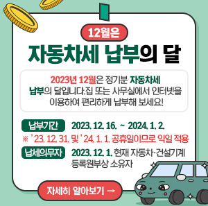 2023년 12월은 정기분 자동차세 납부의 달입니다.  집 또는 사무실에서 인터넷을 이용하여 편리하게 납부해 보세요!  ￭ 납부기간 : 2023. 12. 16. ∼ 2024. 1. 2.  ※ ’23. 12. 31. 및 ’24. 1. 1. 공휴일이므로 익일 적용  ￭ 납세의무자 : 2023. 12. 1. 현재 자동차·건설기계 등록원부상 소유자