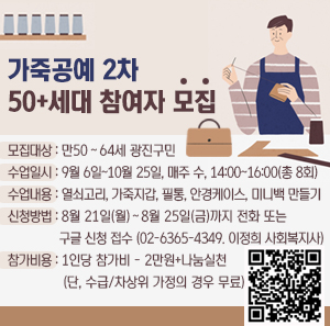 가죽공예 2차 50+세대 참여자 모집    모집대상: 만50~64세 광진구민  수업일시: 9월 6일~10월 25일, 매주 수, 14:00~16:00(총 8회)  수업내용: 열쇠고리, 가죽지갑, 필통, 안경케이스, 미니백 만들기  신청방법: 8월 21일(월)~8월 25일(금)까지 전화 또는 구글 신청 접수 (02-6365-4349. 이정희 사회복지사)  참가비용: 1인당 참가비 - 2만원+나눔실천 (단, 수급/차상위 가정의 경우 무료)