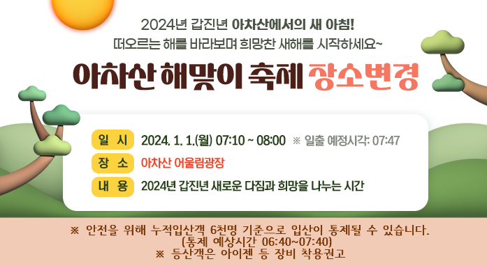2024년 갑진년 아차산에서의 새 아침!  떠오르는 해를 바라보며 희망찬 새해를 시작하세요~      ※ 안전을 위해 누적입산객 6천명 기준으로 입산이 통제될 수 있습니다.        통제 예상시간 07:00~08:00       2024 아차산 해맞이 축제  ■ 일   시: 2024. 1. 1.(월) 07:10 ~ 08:00  ※ 일출 예정시각: 07:47  ■ 장   소: 아차산 해맞이공원  ■ 내   용: LED타북공연, 팝페라공연, 일출감상, 포토존 등