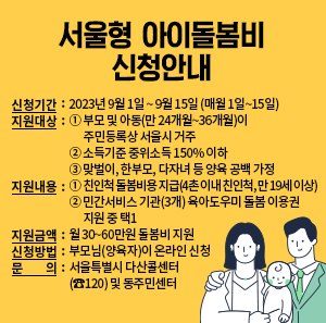신청기간: 2023년 9월 1일 ~ 9월 15일 (매월 1일~15일)  지원대상: ① 부모 및 아동(만 24개월~36개월)이 주민등록상 서울시 거주                 ② 소득기준 중위소득 150% 이하                 ③ 맞벌이, 한부모, 다자녀 등 양육 공백 가정  지원내용: ① 친인척 돌봄비용 지급(4촌 이내 친인척, 만 19세 이상)                 ② 민간서비스 기관(3개) 육아도우미 돌봄 이용권 지원 중 택1  지원금액: 월 30~60만원 돌봄비 지원  신청방법 : 부모님(양육자)이 온라인 신청  문 의: 서울특별시 다산콜센터(☎120) 및 동주민센터