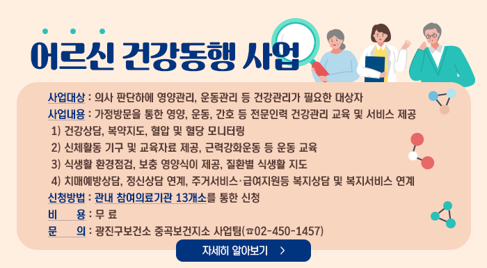 어르신 건강동행 사업    사업대상 : 의사 판단하에 영양관리, 운동관리 등 건강관리가 필요한 대상자  사업내용 : 가정방문을 통한 영양, 운동, 간호 등 전문인력 건강관리 교육 및 서비스 제공      1) 건강상담, 복약지도, 혈압 및 혈당 모니터링      2) 신체활동 기구 및 교육자료 제공, 근력강화운동 등 운동 교육      3) 식생활 환경점검, 보충 영양식이 제공, 질환별 식생활 지도      4) 치매예방상담, 정신상담 연계, 주거서비스·급여지원등 복지상담 및 복지서비스 연계  신청방법 : 관내 참여의료기관 13개소를 통한 신청  비 용 : 무 료  문 의 : 광진구보건소 중곡보건지소 사업팀(☎02-450-1457)    자세히 알아보기
