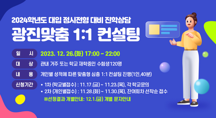 2024학년도 대입 정시전형 대비 진학상담  광진맞춤 1:1 컨설팅      ○ 일 시 : 2023. 12. 26.(화) 17:00 ~ 22:00    ○ 대 상 : 관내 거주 또는 학교 재학중인 수험생120명    ○ 내 용 : 개인별 성적에 따른 맞춤형 심층 1:1 컨설팅 진행(1인,40분)    ○ 신청기간      - 1차 (학교별접수) : 11.17.(금) ~ 11.23.(목), 각 학교문의      - 2차 (개인별접수) : 11.28.(화) ~ 11.30.(목), 잔여회차 선착순 접수        ※선정결과 개별안내: 12.1.(금) 개별 문자안내