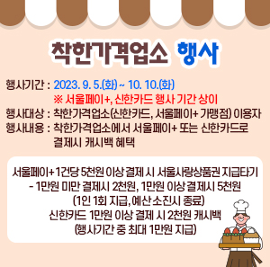 □ 행사기간 : 2023. 9. 5.(화) ~ 10. 10.(화) ※ 서울페이+, 신한카드 행사 기간 상이  □ 행사대상 : 착한가격업소(신한카드, 서울페이+ 가맹점) 이용자  □ 행사내용 : 착한가격업소에서 서울페이+ 또는 신한카드로 결제시 캐시백 혜택  ◯ 서울페이+ 1건당 5천원 이상 결제 시 서울사랑상품권 지급타기  - 1만원 미만 결제시 2천원, 1만원 이상 결제시 5천원(1인 1회 지급, 예산 소진시 종료)  ◯ 신한카드 1만원 이상 결제 시 2천원 캐시백(행사기간 중 최대 1만원 지급)