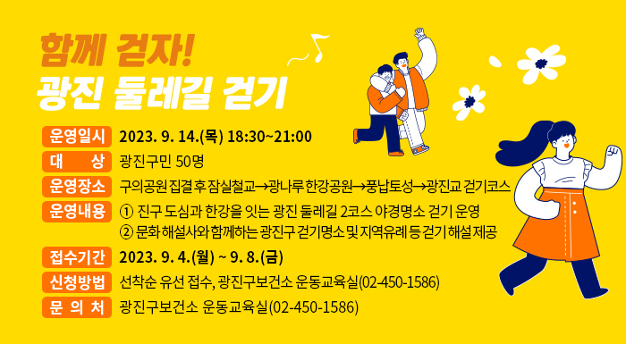 ○ 운영일시: 2023. 9. 14.(월) 18:30~21:00    ○ 대 상: 광진구민 50명    ○ 운영장소: 구의공원 집결 후 잠실철교→광나루 한강공원→풍납토성→광진교 걷기코스    ○ 운영내용       - 광진구 도심과 한강을 잇는 광진 둘레길 2코스 야경명소 걷기 운영       - 문화 해설사와 함께하는 광진구 걷기명소 및 지역유례 등 걷기 해설 제공    ○ 접수기간: 2023. 9. 4.(월) ~ 9. 8.(금)    ○ 신청방법: 선착순 유선 접수, 광진구보건소 운동교육실(02-450-1586)    ○ 문 의 처: 광진구보건소 운동교육실(02-450-1586)