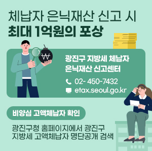 광진구 지방세 체납자 은닉재산 신고센터  02- 450-7432  etax.seoul.go.kr  체납자 은닉재산 신고 시 최대 1억원의 포상    비양심 고액체납자 확인 : 광진구청 홈페이지에서 광진구 지방세 고액체납자 명단공개 검색