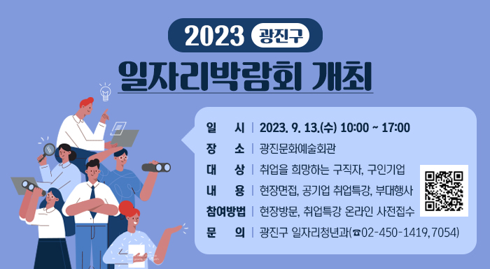 2023. 광진구 일자리박람회 개최     ○ 일 시 : 2023. 9. 13.(수) 10:00 ~ 17:00  ○ 장 소 : 광진문화예술회관   ○ 대 상 : 취업을 희망하는 구직자, 구인기업  ○ 내 용 : 현장면접, 공기업 취업특강, 부대행사  ○ 참여방법 : 현장방문, 취업특강 온라인 사전접수  ○ 문 의 : 광진구 일자리청년과(☎02-450-1419, 7054)