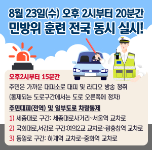 8월 23일(수) 오후 2시부터 20분간  민방위 훈련 전국 동시 실시!    오후2시부터 15분간  주민은 가까운 대피소로 대피 및 라디오 방송 청취  (통제되는 도로구간에서는 도로 오른쪽에 정차)    주민대피(전역) 및 일부도로 차량통제  1) 세종대로 구간: 세종대로사거리~서울역 교차로  2) 국회대로, 서강로 구간: 여의2교 교차로~광흥창역 교차로  3) 동일로 구간: 하계역 교차로~중화역 교차로