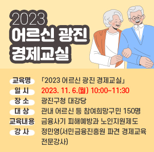 ○ 교 육 명 :「2023 어르신 광진 경제교실」    ○ 일 시 : 2023. 11. 6.(월) 10:00~11:30    ○ 장 소 : 광진구청 대강당    ○ 대 상 : 관내 어르신 등 참여희망구민 150명    ○ 교육내용 : 금융사기 피해예방과 노인지원제도    ○ 강 사 : 정민영(서민금융진흥원 파견 경제교육 전문강사)