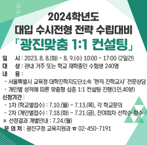 2024학년도 대입 수시전형 전략 수립대비 「광진맞춤 1:1 컨설팅」    일 시 : 2023. 8. 8.(화) ~ 8. 9.(수) 10:00 ~ 17:00 (2일간)  대 상 : 관내 거주 또는 학교 재학중인 수험생 240명  내 용      - 서울특별시 교육청 대학진학지도단소속 '현직 진학교사' 전문상담      - 개인별 성적에 따른 맞춤형 심층 1:1 컨설팅 진행(1인,40분)  신청기간      - 1차 (학교별접수) : 7.10.(월) ~ 7.13.(목), 각 학교문의      - 2차 (개인별접수) : 7.18.(화) ~ 7.21.(금), 잔여회차 선착순 접수                      ※선정결과 개별안내: 7.24.(월)  문 의 처 : 광진구청 교육지원과 ☎ 02-450-7191