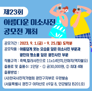 ■ 제23회 아름다운 미소사진공모전 개최    ○ 공모기간: 2023. 9. 1.(금) ~ 9. 25.(월) 도착분    ○ 공모작품: 아름답게 웃는 모습을 담은 미소사진 부문과 광진의 명소를 담은 광진사진 부문    ○ 작품규격: 흑백, 컬러사진으로 11x14인치, 인화지(액자불요)    ○ 출품료 및 출품수: 1인당 - ① 금30,000원, ② 최대 4매    ○ 출품방법: (사)한국사진작가협회 광진구지부로 우편발송                 (서울특별시 광진구 아차산로 69길 8, 안강빌딩 B201호)