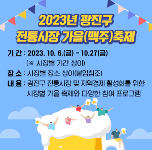 2023년 광진구 전통시장 가을(맥주)축제    ○ 기 간: 2023. 10. 6.(금) ~ 10.27(금) (※ 시장별 기간 상이)  ○ 장 소: 시장별 장소 상이(붙임참조)  ○ 내 용:광진구 전통시장 및 지역경제 활성화를 위한 시장별 가을 축제와 다양한 참여 프로그램