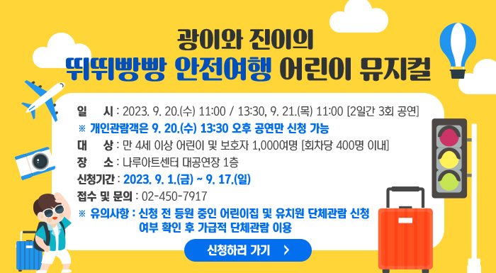 <광이와 진이의 뛰뛰빵빵 안전여행 어린이 뮤지컬>    ○ 일 시: 2023. 9. 20.(수) 11:00 / 13:30, 9. 21.(목) 11:00 [2일간 3회 공연]   ※ 개인관람객은 9. 20.(수) 13:30 오후 공연만 신청 가능  ○ 대 상: 만 4세 이상 어린이 및 보호자 1,000여명 [회차당 400명 이내]  ○ 장 소: 나루아트센터 대공연장 1층  ○ 신청기간: 2023. 9. 1.(금) ~ 9. 17.(일)  ○ 접수 및 문의 : 02-450-7917   ※ 유의사항: 신청 전 등원 중인 어린이집 및 유치원 단체관람 신청 여부 확인 후 가급적 단체관람 이용    신청하러 가기