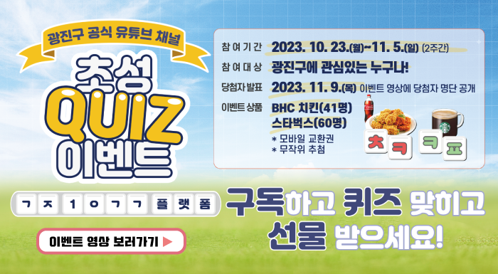광진구 공식 유튜브 채널 초성 QUIZ 이벤트 참여기간 : 2023.10.23.(월)~11.5.(일) (2주간) 참여대상 : 광진구에 관심있는 누구나! 당첨자발표 : 2023. 11. 9.(목) 이벤트 영상에 당첨자 명단 공개 이벤트 상품 : BHC치킨(41명) 스타벅스(60명)