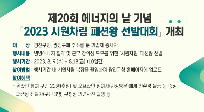 제20회 에너지의 날 기념 「2023 시원차림 패션왕 선발대회」 개최     ○ 대 상: 광진구민, 광진구에 주소를 둔 기업체 종사자   ○ 행사내용: 냉방에너지 절약 및 근무 창의성 도모를 위한 '시원차림' 패션왕 선발   ○ 참여방법: 온라인 참여(자유장소) 또는 오프라인 참여(찾아가는 시원차림 포토존 방문)     - 행사기간 내 시원차림 복장을 촬영하여 광진구청 홈페이지에 업로드     - 홈페이지에 업로드한 사진 중 1차 선발하여 최종 패션왕 선발(구민 3명)      ○ 참여혜택: 소정의 홍보물품(친환경 물품 등) 및 패션왕 선발자 구청장 기념사진 촬영     ※ 우천시 행사일정 변경·취소될 수 있으며, 현장참여자 홍보물품은 에코마일리지 가입 필수(조기소진 될 수 있음)