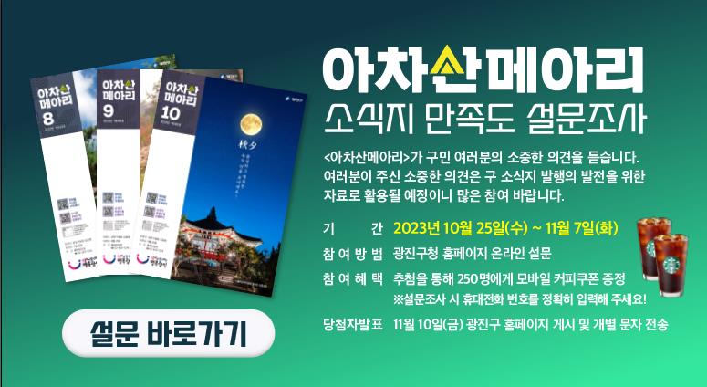 □ 구 소식지 ‹아차산메아리› 만족도 설문조사     ○ 기    간: 2023. 10. 25.(수) ~ 11. 7.(화)     ○ 대    상: 광진구민     ○ 설문문항: 14개 문항(구독·배부 현황, 만족도 등)     ○ 기    타: 설문 참여자 대상 추첨을 통해 250명에게 모바일 커피 쿠폰 지급(11. 10. 발표)
