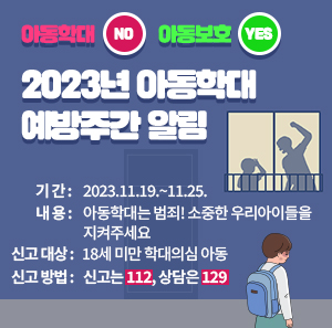 아동학대 NO 아동보호 YES "2023년 아동학대 예방주간 알림    ○ 기 간: 2023.11.19.~11.25.  ○ 내 용: 아동학대는 범죄! 소중한 우리아이들을 지켜주세요  ○ 신고 대상: 18세 미만 학대의심 아동  ○ 신고 방법: 신고는 112, 상담은 129