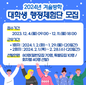 2024년 겨울방학 대학생 행정체험단 모집    접수기간 : 2023. 12. 4.(월) 09:00 ~ 12. 11.(월) 18:00  근무기간    - 1회차 : 2024. 1. 2.(화) ~ 1. 29.(월) <20일간>    - 2회차 : 2024. 2. 1.(목) ~ 2. 28.(수) <20일간>  선발인원 : 80명(일반모집 70명, 특별모집 10명 / 회차별 40명 선발)
