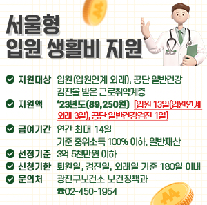 □ 지원대상: 입원(입원연계 외래), 공단 일반건강검진을 받은 근로취약계층  □ 지 원 액: ‘23년도(89,250원)  □ 급여기간: 연간 최대 14일 [입원 13일(입원연계 외래 3일), 공단 일반건강검진 1일]  □ 선정기준: 기준 중위소득 100% 이하, 일반재산 3억 5천만원 이하  □ 신청기한: 퇴원일, 검진일, 외래일 기준 180일 이내  □ 문 의 처: 광진구보건소 보건정책과 ☎02-450-1954