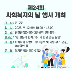 [제24회 사회복지의 날 행사 개최]    ○ 대 상: 전 구민    ○ 일 시: 2023. 9. 12.(화) 10:00 ~ 16:00    ○ 장 소: 광진광장(어린이대공원역 5번 출구)    ○ 슬로건: “한 걸음씩 함께, 약자가 힘을 얻는 동행”    ○ 내 용: 사회복지 박람회 개최(홍보 및 체험 부스 운영), 축하공연 등    ○ 문 의: 복지정책과 450-7484