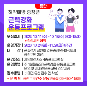 ○ 모집일시 : 2023. 10. 11.(수) ~ 10. 18.(수) 9:00~18:00 ＊점심시간 제외     ○ 운영기간 : 2023. 10. 24.(화) ~11. 28.(화) 6주간     ○ 대 상 : 근골격계 질환이 없는 중장년(40~65세) 광진구민 25명     ○ 운영장소 : 자양보건지소 4층 프로그램실     ○ 운영방법 : 주 1회(화요일) 근력강화 운동 프로그램 운영 및 비대면 운동 교육 영상 제공     ○ 접수방법 : 비대면 유선 접수 (선착순)      ＊문 의 처 : 광진구보건소 운동교육실(02-450-1586)